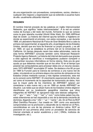 de una organización con proveedores, compradores, socios, clientes o
cualquier otro negocio u organización que se extiende a usuarios fuera
de ella. usualmente utilizando Internet.
RESUMEN
El nombre Internet procede de las palabras en inglés Interconnected
Networks, que significa “redes interconectadas”. A la red se unieron
nodos de Europa y del resto del mundo, formando lo que se conoce
como la gran telaraña mundial (World Wide Web). En 1990 ARPAnet
dejó de existir. La historia del internet apunta también a Inglaterra en
donde se experimentó al principio, con estos conceptos, y así durante
1968, el Laboratorio Nacional de Física de Gran Bretaña llevó a cabo la
primera red experimental; al siguiente año, el pentágono de los Estados
Unidos, decidió que era hora de financiar su propio proyecto, y es allí
en 1969, en que se establece la primera red en la Universidad de
California. Un tiempo después nacen tres redes adicionales, nacía de
esta forma ARPANET conocida también como Advanced Research
Projects Agency Network. La historia del internet demuestra que gracias
a esta agencia de científicos e investigadores pudieron compartir e
intercambiar recursos informáticos en forma retoma. Esto era de gran
ayuda ya que debemos recordar que en los años 70 en el tiempo que
poseían las computadoras para procesar datos era un recurso escaso;
para 1972 ARPANET acumulaba 37 redes. Se destaca a los 80 ya que
en 1984 la Función para la Ciencia da comienzo a una nueva red de
redes, vinculando en su primera etapa a los centros de cómputos en los
Estados Unidos mediante nuevas y más rápidas conexiones, esta red
se la conoció como NSFNET. El crecimiento exponencial de dicha red,
así como el incremento de la capacidad de transmisión de datos, hizo
que la mayor parte de los miembros de ARPANET optaran por
conectarse a esta nueva red y es en 1989 en donde ARPANET se
disuelve. Las redes que se sitúan fuera de los Estados Unidos eligieron
identificarse por su localización geográfica mientras que otros
integrantes de NSFNET se agruparon bajo seis básicas categorías: "
mil ", " gov ", " edu ", " org ", " net " y " com " como todos saben hoy día,
estas extensiones se han expandido a raíz de la demanda creciente de
dominios, llegando a los " info ", " us ", " name ", etc. En el Perú la RCP
(Red Científica Peruana ) fue creada en 1991 como una asociación
comprometida con la promoción y desarrollo de la internet en el Perú,
convirtiéndose en una de las pioneras en América Latina. RCP se
posicionó en sus primeros años como un proveedor de servicios de
Internet orientado al sector académico y civil ( ONGs, institutos de
investigación, etc ).
 