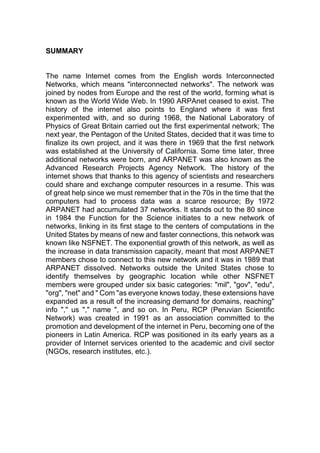 SUMMARY
The name Internet comes from the English words Interconnected
Networks, which means "interconnected networks". The network was
joined by nodes from Europe and the rest of the world, forming what is
known as the World Wide Web. In 1990 ARPAnet ceased to exist. The
history of the internet also points to England where it was first
experimented with, and so during 1968, the National Laboratory of
Physics of Great Britain carried out the first experimental network; The
next year, the Pentagon of the United States, decided that it was time to
finalize its own project, and it was there in 1969 that the first network
was established at the University of California. Some time later, three
additional networks were born, and ARPANET was also known as the
Advanced Research Projects Agency Network. The history of the
internet shows that thanks to this agency of scientists and researchers
could share and exchange computer resources in a resume. This was
of great help since we must remember that in the 70s in the time that the
computers had to process data was a scarce resource; By 1972
ARPANET had accumulated 37 networks. It stands out to the 80 since
in 1984 the Function for the Science initiates to a new network of
networks, linking in its first stage to the centers of computations in the
United States by means of new and faster connections, this network was
known like NSFNET. The exponential growth of this network, as well as
the increase in data transmission capacity, meant that most ARPANET
members chose to connect to this new network and it was in 1989 that
ARPANET dissolved. Networks outside the United States chose to
identify themselves by geographic location while other NSFNET
members were grouped under six basic categories: "mil", "gov", "edu",
"org", "net" and " Com "as everyone knows today, these extensions have
expanded as a result of the increasing demand for domains, reaching"
info "," us "," name ", and so on. In Peru, RCP (Peruvian Scientific
Network) was created in 1991 as an association committed to the
promotion and development of the internet in Peru, becoming one of the
pioneers in Latin America. RCP was positioned in its early years as a
provider of Internet services oriented to the academic and civil sector
(NGOs, research institutes, etc.).
 