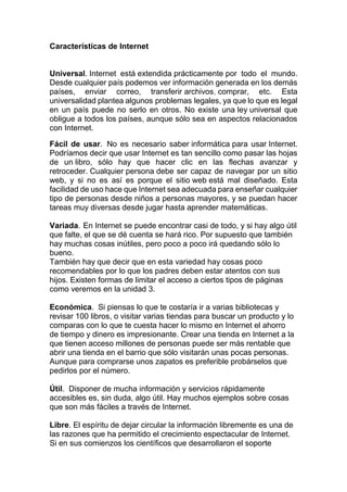 Características de Internet
Universal. Internet está extendida prácticamente por todo el mundo.
Desde cualquier país podemos ver información generada en los demás
países, enviar correo, transferir archivos, comprar, etc. Esta
universalidad plantea algunos problemas legales, ya que lo que es legal
en un país puede no serlo en otros. No existe una ley universal que
obligue a todos los países, aunque sólo sea en aspectos relacionados
con Internet.
Fácil de usar. No es necesario saber informática para usar Internet.
Podríamos decir que usar Internet es tan sencillo como pasar las hojas
de un libro, sólo hay que hacer clic en las flechas avanzar y
retroceder. Cualquier persona debe ser capaz de navegar por un sitio
web, y si no es así es porque el sitio web está mal diseñado. Esta
facilidad de uso hace que Internet sea adecuada para enseñar cualquier
tipo de personas desde niños a personas mayores, y se puedan hacer
tareas muy diversas desde jugar hasta aprender matemáticas.
Variada. En Internet se puede encontrar casi de todo, y si hay algo útil
que falte, el que se dé cuenta se hará rico. Por supuesto que también
hay muchas cosas inútiles, pero poco a poco irá quedando sólo lo
bueno.
También hay que decir que en esta variedad hay cosas poco
recomendables por lo que los padres deben estar atentos con sus
hijos. Existen formas de limitar el acceso a ciertos tipos de páginas
como veremos en la unidad 3.
Económica. Si piensas lo que te costaría ir a varias bibliotecas y
revisar 100 libros, o visitar varias tiendas para buscar un producto y lo
comparas con lo que te cuesta hacer lo mismo en Internet el ahorro
de tiempo y dinero es impresionante. Crear una tienda en Internet a la
que tienen acceso millones de personas puede ser más rentable que
abrir una tienda en el barrio que sólo visitarán unas pocas personas.
Aunque para comprarse unos zapatos es preferible probárselos que
pedirlos por el número.
Útil. Disponer de mucha información y servicios rápidamente
accesibles es, sin duda, algo útil. Hay muchos ejemplos sobre cosas
que son más fáciles a través de Internet.
Libre. El espíritu de dejar circular la información libremente es una de
las razones que ha permitido el crecimiento espectacular de Internet.
Si en sus comienzos los científicos que desarrollaron el soporte
 