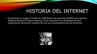 HISTORIA DEL INTERNET
• Se remonta su origen a finales de 1960 dentro de arpa (hoy DARPA que significa
Defense Research Projects Agency) como respuesta a la necesidad de esta
organización de buscar maneras de usar las computadoras de ese entonces.
 