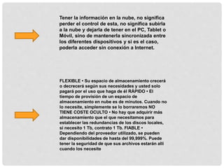 Tener la información en la nube, no significa
perder el control de esta, no significa subirla
a la nube y dejarla de tener en el PC, Tablet o
Móvil, sino de mantenerla sincronizada entre
los diferentes dispositivos y si es el caso,
poderla acceder sin conexión a Internet.
FLEXIBLE • Su espacio de almacenamiento crecerá
o decrecerá según sus necesidades y usted solo
pagará por el uso que haga de él RÁPIDO • El
tiempo de provisión de un espacio de
almacenamiento en nube es de minutos. Cuando no
lo necesite, simplemente se lo borraremos NO
TIENE COSTE OCULTO • No hay que adquirir más
almacenamiento que el que necesitamos para
establecer las redundancias de los discos locales,
si necesito 1 Tb, contrato 1 Tb. FIABLE •
Dependiendo del proveedor utilizado, se pueden
dar disponibilidades de hasta del 99,999%. Puede
tener la seguridad de que sus archivos estarán allí
cuando los necesite
 