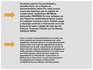 Excelente soporte Funcionalidades y
sencillez Parte con 2 Gbytes de
almacenamiento online Por cada usuario
nuevo que logremos que se registre de
nuestra parte, recibiremos 500 Mbyte
adicionales DROPBOX Es muy ventajoso ya
que Todos los colaboradores tienen acceso
en cualquier momento y hora. Puedes cargar
y descargar archivos e información en la red.
Espacio de hasta 1 gigabit de todo tipo de
ficheros. Traductor incluido con 53 idiomas.
GOOGLE DRIVE-
Usar o no usar el almacenamiento en la nube, esa
es la cuestión que muchos abogados aún están
debatiendo. Guardar datos en la nube generalmente
implica hacer una copia de seguridad de archivos
electrónicos en la web, y guardarlos en centros de
datos remotos. Algunos despachos de abogados se
están pasando al almacenamiento en la nube como
una forma barata y eficaz de hacer copias de
seguridad de su información, o para hacer un
Backus de su disco duro. Lo que más preocupa a
los abogados es entregar la información
confidencial de sus clientes a terceras partes.
 