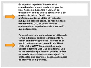 En español, la palabra internet está
considerada como un nombre propio. La
Real Academia Española (RAE), en su
diccionario, admite que se escriba con o sin
mayúscula inicial. De allí que,
preferentemente, se utilice sin artículo,
aunque en caso de usarlo, se recomienda el
uso femenino (la), ya que el nombre
equivalente en español vendría a ser ‘red’,
que es femenino.
En ocasiones, ambos términos se utilizan de
forma indistinta, aunque técnicamente no
tienen el mismo significado. Internet es el
medio de transmisión que utiliza la Word
Wide Web o WWW (en español se suele
utilizar el término web). De esta forma, uno
de los servicios que Internet permite utilizar
es la web, entendida como un conjunto de
protocolos que permite el acceso a distancia
de archivos de hipertexto.
 