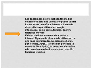 Las conexiones de internet son los medios
disponibles para que un usuario pueda utilizar
los servicios que ofrece internet a través de
dispositivos que utilizan tecnología
informática, como computadoras, Tablet y
teléfonos móviles.
Existen distintas maneras de acceder a
internet. Algunas de ellas son la utilización de
una línea telefónica (convencional o digital,
por ejemplo, ADSL), la conexión por cable (a
través de fibra óptica), la conexión vía satélite
o la conexión a redes inalámbricas, también
llamadas wireless.
 