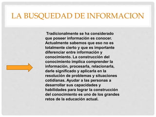 LA BUSQUEDAD DE INFORMACION
Tradicionalmente se ha considerado
que poseer información es conocer.
Actualmente sabemos que eso no es
totalmente cierto y que es importante
diferenciar entre información y
conocimiento. La construcción del
conocimiento implica comprender la
información, procesarla, relacionarla,
darle significado y aplicarla en la
resolución de problemas y situaciones
cotidianas. Ayudar a las personas a
desarrollar sus capacidades y
habilidades para lograr la construcción
del conocimiento es uno de los grandes
retos de la educación actual.
 