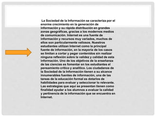 La Sociedad de la Información se caracteriza por el
enorme crecimiento en la generación de
información y su rápida distribución en grandes
zonas geográficas, gracias a los modernos medios
de comunicación. Internet es una fuente de
información y recursos muy variados, muchos de
ellos son particularmente valiosos. Nuestros
estudiantes utilizan Internet como la principal
fuente de información, en la mayoría de los casos
se limitan a cortar y pegar contenidos sin realizar
ninguna reflexión sobre la validez y calidad de esta
información. Uno de los objetivos de la enseñanza
de las ciencias es fomentar en los estudiantes el
pensamiento crítico y analítico. Los ciudadanos de
la Sociedad de la Información tienen a su alcance
innumerables fuentes de información, una de las
tareas de la educación formal es dotarlos de
habilidades para evaluar y seleccionar lo relevante.
Las estrategias que aquí se presentan tienen como
finalidad ayudar a los alumnos a evaluar la calidad
y pertinencia de la información que se encuentra en
Internet.
 