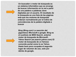 Un buscador o motor de búsqueda es
un sistema informático que se encarga
de buscar información en la red a partir
de una palabra o palabras clave
digitadas por el usuario. El resultado de
la búsqueda es una lista de las páginas
web que los motores de búsqueda
ordenan normalmente por el índice de
coincidencias de la palabra digitada a
buscar
Bing (Bing.com) La reacción del
gigantesco Microsoft a google. Bing es
el sustituto de MSN Search, anterior
motor de búsqueda de Microsoft .
Yahoo Search (es.search.yahoo.com) El
motor de búsqueda de un famoso
conocido portal como lo es Yahoo.
Hasta hace poco ocupaba el segundo
lugar de volumen de uso, solo por
detrás de google.
 