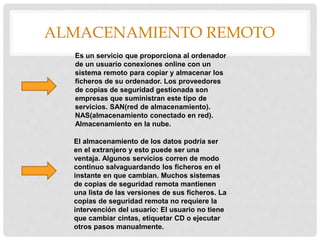 ALMACENAMIENTO REMOTO
Es un servicio que proporciona al ordenador
de un usuario conexiones online con un
sistema remoto para copiar y almacenar los
ficheros de su ordenador. Los proveedores
de copias de seguridad gestionada son
empresas que suministran este tipo de
servicios. SAN(red de almacenamiento).
NAS(almacenamiento conectado en red).
Almacenamiento en la nube.
El almacenamiento de los datos podría ser
en el extranjero y esto puede ser una
ventaja. Algunos servicios corren de modo
continuo salvaguardando los ficheros en el
instante en que cambian. Muchos sistemas
de copias de seguridad remota mantienen
una lista de las versiones de sus ficheros. La
copias de seguridad remota no requiere la
intervención del usuario: El usuario no tiene
que cambiar cintas, etiquetar CD o ejecutar
otros pasos manualmente.
 