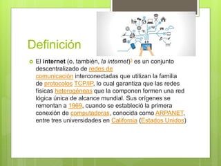 Definición
 El internet (o, también, la internet)3 es un conjunto
descentralizado de redes de
comunicación interconectadas que utilizan la familia
de protocolos TCP/IP, lo cual garantiza que las redes
físicas heterogéneas que la componen formen una red
lógica única de alcance mundial. Sus orígenes se
remontan a 1969, cuando se estableció la primera
conexión de computadoras, conocida como ARPANET,
entre tres universidades en California (Estados Unidos)
 