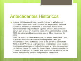 Antecedentes Históricos
 Julio de 1961 Leonard Kleinrock publicó desde el MIT el primer
documento sobre la teoría de conmutación de paquetes. Kleinrock
convenció a Lawrence Roberts de la factibilidad teórica de las
comunicaciones vía paquetes en lugar de circuitos, lo cual resultó
ser un gran avance en el camino hacia el trabajo informático en red.
1969. La primera red interconectada nace el 21 de noviembre de
1969
1972. Se realizó la Primera demostración pública de ARPANET, una
nueva red de comunicaciones financiada por la DARPA que
funcionaba de forma distribuida sobre la red telefónica conmutada
1973, la DARPA iniciara un programa de investigación sobre posibles
técnicas para interconectar redes (orientadas al tráfico de paquetes)
de distintas clases. Para este fin, desarrollaron nuevos protocolos de
comunicaciones que permitiesen este intercambio de información de
forma "transparente" para las computadoras conectadas.
 