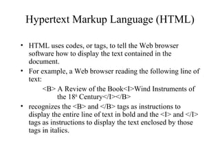 Hypertext Markup Language (HTML)
• HTML uses codes, or tags, to tell the Web browser
software how to display the text contained in the
document.
• For example, a Web browser reading the following line of
text:
<B> A Review of the Book<I>Wind Instruments of
the 18th
Century</I></B>
• recognizes the <B> and </B> tags as instructions to
display the entire line of text in bold and the <I> and </I>
tags as instructions to display the text enclosed by those
tags in italics.
 