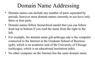 Domain Name Addressing
• Domain names can include any number of parts separated by
periods, however most domain names currently in use have only
three or four parts.
• Domain names follow hierarchical model that you can follow
from top to bottom if you read the name from the right to the
left.
• For example, the domain name gsb.uchicago.edu is the computer
connected to the Internet at the Graduate School of Business
(gsb), which is an academic unit of the University of Chicago
(uchicago), which is an educational institution (edu).
• No other computer on the Internet has the same domain name.
 