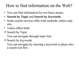 How to find information on the Web?
• You can find information by two basic means.
• Search by Topic and Search by keywords.
• Some search services offer both methods, others only
one.
• Yahoo offers both.
 Search by Topic
You can navigate through topic lists
 Search by keywords
You can navigate by entering a keyword or phase into
a search text box.
 