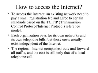 How to access the Internet?
• To access the Internet, an existing network need to
pay a small registration fee and agree to certain
standards based on the TCP/IP (Transmission
Control Protocol/Internet Protocol) reference
model.
• Each organization pays for its own networks and
its own telephone bills, but those costs usually
exist independent of the internet.
• The regional Internet companies route and forward
all traffic, and the cost is still only that of a local
telephone call.
 