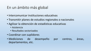 En un ámbito más global
• Intercomunicar instituciones educativas
• Transmitir planes de estudios regionales o nacionales
• Agilizar la obtención de estadísticas educativas
• Asistencia
• Resultados sectorizados
• Coordinar con suplidores
• Mediciones de desempeño por centros, áreas,
departamentos, etc.
 