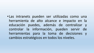 •Las intranets pueden ser utilizadas como una
herramienta de alto alcance e impacto en la
educación puedes, además de centralizar y
controlar la información, pueden servir de
herramientas para la toma de decisiones y
cambios estratégicos en todos los niveles.
 