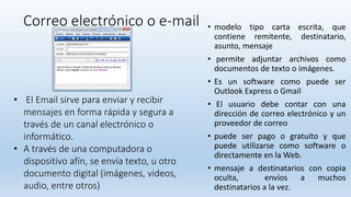 Correo electrónico o e-mail • modelo tipo carta escrita, que
contiene remitente, destinatario,
asunto, mensaje
• permite adjuntar archivos como
documentos de texto o imágenes.
• Es un software como puede ser
Outlook Express o Gmail
• El usuario debe contar con una
dirección de correo electrónico y un
proveedor de correo
• puede ser pago o gratuito y que
puede utilizarse como software o
directamente en la Web.
• mensaje a destinatarios con copia
oculta, envíos a muchos
destinatarios a la vez.
• El Email sirve para enviar y recibir
mensajes en forma rápida y segura a
través de un canal electrónico o
informático.
• A través de una computadora o
dispositivo afín, se envía texto, u otro
documento digital (imágenes, videos,
audio, entre otros)
 