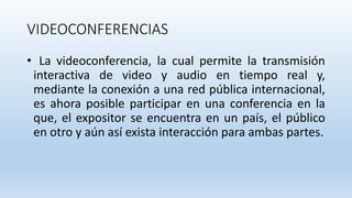 VIDEOCONFERENCIAS
• La videoconferencia, la cual permite la transmisión
interactiva de video y audio en tiempo real y,
mediante la conexión a una red pública internacional,
es ahora posible participar en una conferencia en la
que, el expositor se encuentra en un país, el público
en otro y aún así exista interacción para ambas partes.
 