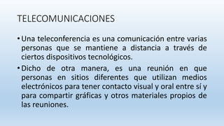 TELECOMUNICACIONES
• Una teleconferencia es una comunicación entre varias
personas que se mantiene a distancia a través de
ciertos dispositivos tecnológicos.
• Dicho de otra manera, es una reunión en que
personas en sitios diferentes que utilizan medios
electrónicos para tener contacto visual y oral entre sí y
para compartir gráficas y otros materiales propios de
las reuniones.
 