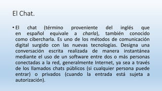 El Chat.
• El chat (término proveniente del inglés que
en español equivale a charla), también conocido
como cibercharla. Es uno de los métodos de comunicación
digital surgido con las nuevas tecnologías. Designa una
conversación escrita realizada de manera instantánea
mediante el uso de un software entre dos o más personas
conectadas a la red, generalmente Internet, ya sea a través
de los llamados chats públicos (si cualquier persona puede
entrar) o privados (cuando la entrada está sujeta a
autorización).
 