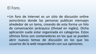 El Foro.
• Un foro de Internet es un sitio de discusión online
asincrónico donde las personas publican mensajes
alrededor de un tema, creando de esta forma un hilo
de conversación jerárquico (thread en inglés). Dicha
aplicación suele estar organizada en categorías. Estos
últimos foros son contenedores en los que se pueden
abrir nuevos temas de discusión en los que los
usuarios de la web responderán con sus opiniones.
 
