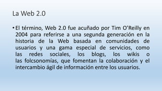 La Web 2.0
• El término, Web 2.0 fue acuñado por Tim O’Reilly en
2004 para referirse a una segunda generación en la
historia de la Web basada en comunidades de
usuarios y una gama especial de servicios, como
las redes sociales, los blogs, los wikis o
las folcsonomías, que fomentan la colaboración y el
intercambio ágil de información entre los usuarios.
 