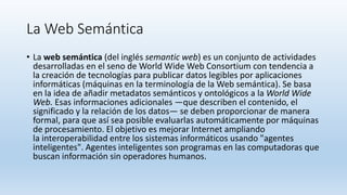 La Web Semántica
• La web semántica (del inglés semantic web) es un conjunto de actividades
desarrolladas en el seno de World Wide Web Consortium con tendencia a
la creación de tecnologías para publicar datos legibles por aplicaciones
informáticas (máquinas en la terminología de la Web semántica). Se basa
en la idea de añadir metadatos semánticos y ontológicos a la World Wide
Web. Esas informaciones adicionales —que describen el contenido, el
significado y la relación de los datos— se deben proporcionar de manera
formal, para que así sea posible evaluarlas automáticamente por máquinas
de procesamiento. El objetivo es mejorar Internet ampliando
la interoperabilidad entre los sistemas informáticos usando "agentes
inteligentes". Agentes inteligentes son programas en las computadoras que
buscan información sin operadores humanos.
 