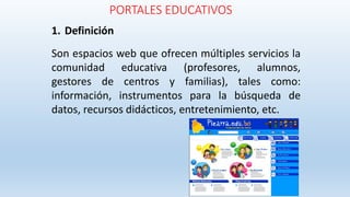 PORTALES EDUCATIVOS
1. Definición
Son espacios web que ofrecen múltiples servicios la
comunidad educativa (profesores, alumnos,
gestores de centros y familias), tales como:
información, instrumentos para la búsqueda de
datos, recursos didácticos, entretenimiento, etc.
 