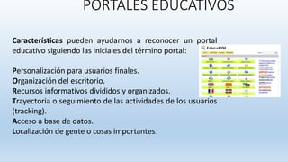 PORTALES EDUCATIVOS
Características pueden ayudarnos a reconocer un portal
educativo siguiendo las iniciales del término portal:
Personalización para usuarios finales.
Organización del escritorio.
Recursos informativos divididos y organizados.
Trayectoria o seguimiento de las actividades de los usuarios
(tracking).
Acceso a base de datos.
Localización de gente o cosas importantes.
 