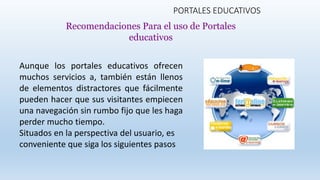 PORTALES EDUCATIVOS
Aunque los portales educativos ofrecen
muchos servicios a, también están llenos
de elementos distractores que fácilmente
pueden hacer que sus visitantes empiecen
una navegación sin rumbo fijo que les haga
perder mucho tiempo.
Situados en la perspectiva del usuario, es
conveniente que siga los siguientes pasos
Recomendaciones Para el uso de Portales
educativos
 