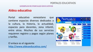 PORTALES EDUCATIVOS
Aldea educativa
Portal educativo venezolano que
contiene espacios diversos dedicados a
la cultura, la historia, la actualidad,
espacios para docentes, zona infantil,
entre otras. Muchos de sus servicios
requieren registro y pagos según planes
y tarifas.
El enlace es el siguiente
http://www.aldeaeducativa.com/
EJEMPLOS DE PORTALES EDUCATIVOS
 