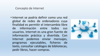 Concepto de Internet
• Internet se podría definir como una red
global de redes de ordenadores cuya
finalidad es permitir el intercambio libre
de información entre todos sus
usuarios. Internet es una gran fuente de
información práctica y divertida. Con
Internet podemos enviar mensajes,
programas ejecutables, ficheros de
texto, consultar catálogos de bibliotecas,
pedir libros, hacer compras.
 