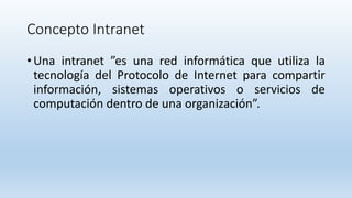Concepto Intranet
• Una intranet ”es una red informática que utiliza la
tecnología del Protocolo de Internet para compartir
información, sistemas operativos o servicios de
computación dentro de una organización”.
 