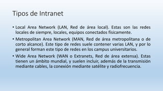 Tipos de Intranet
• Local Area Network (LAN, Red de área local). Estas son las redes
locales de siempre, locales, equipos conectados físicamente.
• Metropolitan Area Network (MAN, Red de área metropolitana o de
corto alcance). Este tipo de redes suele contener varias LAN, y por lo
general forman este tipo de redes en los campus universitarios.
• Wide Area Network (WAN o Extranets, Red de área extensa). Estas
tienen un ámbito mundial, y suelen incluir, además de la transmisión
mediante cables, la conexión mediante satélite y radiofrecuencia.
 