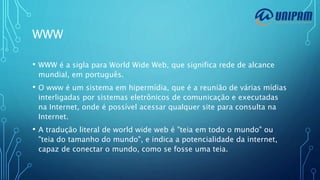 WWW
• WWW é a sigla para World Wide Web, que significa rede de alcance
mundial, em português.
• O www é um sistema em hipermídia, que é a reunião de várias mídias
interligadas por sistemas eletrônicos de comunicação e executadas
na Internet, onde é possível acessar qualquer site para consulta na
Internet.
• A tradução literal de world wide web é "teia em todo o mundo" ou
"teia do tamanho do mundo", e indica a potencialidade da internet,
capaz de conectar o mundo, como se fosse uma teia.
 