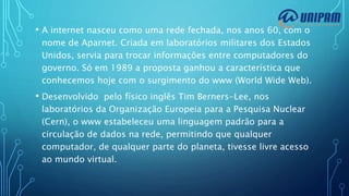 • A internet nasceu como uma rede fechada, nos anos 60, com o
nome de Aparnet. Criada em laboratórios militares dos Estados
Unidos, servia para trocar informações entre computadores do
governo. Só em 1989 a proposta ganhou a característica que
conhecemos hoje com o surgimento do www (World Wide Web).
• Desenvolvido pelo físico inglês Tim Berners-Lee, nos
laboratórios da Organização Europeia para a Pesquisa Nuclear
(Cern), o www estabeleceu uma linguagem padrão para a
circulação de dados na rede, permitindo que qualquer
computador, de qualquer parte do planeta, tivesse livre acesso
ao mundo virtual.
 