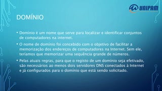 DOMÍNIO
• Domínio é um nome que serve para localizar e identificar conjuntos
de computadores na internet.
• O nome de domínio foi concebido com o objetivo de facilitar a
memorização dos endereços de computadores na Internet. Sem ele,
teríamos que memorizar uma sequência grande de números.
• Pelas atuais regras, para que o registo de um domínio seja efetivado,
são necessários ao menos dois servidores DNS conectados à Internet
e já configurados para o domínio que está sendo solicitado.
 