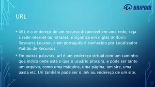 URL
• URL é o endereço de um recurso disponível em uma rede, seja
a rede internet ou intranet, e significa em inglês Uniform
Resource Locator, e em português é conhecido por Localizador
Padrão de Recursos.
• Em outras palavras, url é um endereço virtual com um caminho
que indica onde está o que o usuário procura, e pode ser tanto
um arquivo, como uma máquina, uma página, um site, uma
pasta etc. Url também pode ser o link ou endereço de um site.
 