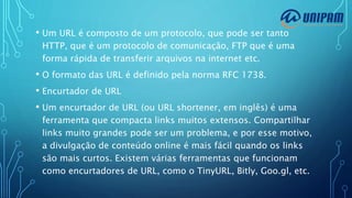 • Um URL é composto de um protocolo, que pode ser tanto
HTTP, que é um protocolo de comunicação, FTP que é uma
forma rápida de transferir arquivos na internet etc.
• O formato das URL é definido pela norma RFC 1738.
• Encurtador de URL
• Um encurtador de URL (ou URL shortener, em inglês) é uma
ferramenta que compacta links muitos extensos. Compartilhar
links muito grandes pode ser um problema, e por esse motivo,
a divulgação de conteúdo online é mais fácil quando os links
são mais curtos. Existem várias ferramentas que funcionam
como encurtadores de URL, como o TinyURL, Bitly, Goo.gl, etc.
 