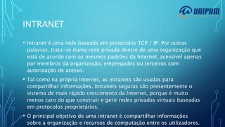 INTRANET
• Intranet é uma rede baseada em protocolos TCP / IP. Por outras
palavras, trata-se duma rede privada dentro de uma organização que
está de acordo com os mesmos padrões da Internet, acessível apenas
por membros da organização, empregados ou terceiros com
autorização de acesso.
• Tal como na própria Internet, as intranets são usadas para
compartilhar informações. Intranets seguras são presentemente o
sistema de mais rápido crescimento da Internet, porque é muito
menos caro do que construir e gerir redes privadas virtuais baseadas
em protocolos proprietários.
• O principal objetivo de uma intranet é compartilhar informações
sobre a organização e recursos de computação entre os utilizadores.
 