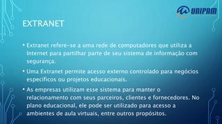 EXTRANET
• Extranet refere-se a uma rede de computadores que utiliza a
Internet para partilhar parte de seu sistema de informação com
segurança.
• Uma Extranet permite acesso externo controlado para negócios
específicos ou projetos educacionais.
• As empresas utilizam esse sistema para manter o
relacionamento com seus parceiros, clientes e fornecedores. No
plano educacional, ele pode ser utilizado para acesso a
ambientes de aula virtuais, entre outros propósitos.
 