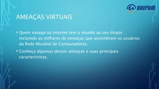 AMEAÇAS VIRTUAIS
• Quem navega na internet tem o mundo ao seu dispor…
incluindo as milhares de ameaças que assombram os usuários
da Rede Mundial de Computadores.
• Conheça algumas destas ameaças e suas principais
características.
 