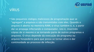 VÍRUS
• São pequenos códigos maliciosos de programação que se
“agregam” a arquivos e são transmitidos com eles. Quando o
arquivo é aberto na memória RAM, o vírus também é, e, a partir
daí se propaga infectando o computador, isto é, inserindo
cópias de si mesmo e se tornando parte de outros programas e
arquivos. O vírus depende da execução do programa ou
arquivo hospedeiro para que possa se tornar ativo e dar
continuidade ao processo de infecção.
 