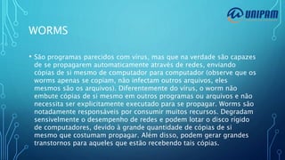 WORMS
• São programas parecidos com vírus, mas que na verdade são capazes
de se propagarem automaticamente através de redes, enviando
cópias de si mesmo de computador para computador (observe que os
worms apenas se copiam, não infectam outros arquivos, eles
mesmos são os arquivos). Diferentemente do vírus, o worm não
embute cópias de si mesmo em outros programas ou arquivos e não
necessita ser explicitamente executado para se propagar. Worms são
notadamente responsáveis por consumir muitos recursos. Degradam
sensivelmente o desempenho de redes e podem lotar o disco rígido
de computadores, devido à grande quantidade de cópias de si
mesmo que costumam propagar. Além disso, podem gerar grandes
transtornos para aqueles que estão recebendo tais cópias.
 