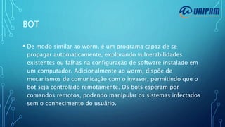 BOT
• De modo similar ao worm, é um programa capaz de se
propagar automaticamente, explorando vulnerabilidades
existentes ou falhas na configuração de software instalado em
um computador. Adicionalmente ao worm, dispõe de
mecanismos de comunicação com o invasor, permitindo que o
bot seja controlado remotamente. Os bots esperam por
comandos remotos, podendo manipular os sistemas infectados
sem o conhecimento do usuário.
 