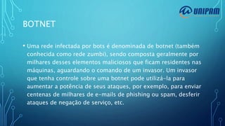 BOTNET
• Uma rede infectada por bots é denominada de botnet (também
conhecida como rede zumbi), sendo composta geralmente por
milhares desses elementos maliciosos que ficam residentes nas
máquinas, aguardando o comando de um invasor. Um invasor
que tenha controle sobre uma botnet pode utilizá-la para
aumentar a potência de seus ataques, por exemplo, para enviar
centenas de milhares de e-mails de phishing ou spam, desferir
ataques de negação de serviço, etc.
 