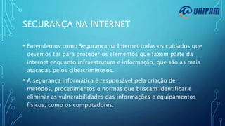 SEGURANÇA NA INTERNET
• Entendemos como Segurança na Internet todas os cuidados que
devemos ter para proteger os elementos que fazem parte da
internet enquanto infraestrutura e informação, que são as mais
atacadas pelos cibercriminosos.
• A segurança informática é responsável pela criação de
métodos, procedimentos e normas que buscam identificar e
eliminar as vulnerabilidades das informações e equipamentos
físicos, como os computadores.
 