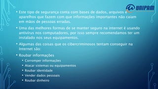 • Este tipo de segurança conta com bases de dados, arquivos e
aparelhos que fazem com que informações importantes não caiam
em mãos de pessoas erradas.
• Uma das melhores formas de se manter seguro na internet é usando
antivírus nos computadores, por isso sempre recomendamos ter um
instalado nos seus equipamentos.
• Algumas das coisas que os cibercriminosos tentam conseguir na
Internet são:
• Roubar informações
• Corromper informações
• Atacar sistemas ou equipamentos
• Roubar identidade
• Vender dados pessoais
• Roubar dinheiro
 