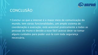 CONCLUSÃO
• Conclui-se que a internet é o maior meio de comunicação do
mundo, tem várias funcionalidades, um amplo sistema de
coordenação e execução, está acessível praticamente a todas as
pessoas do muno e devido a esse fácil acesso deve-se tomar
alguns cuidados para poder usá-la com toda segurança
necessária.
 