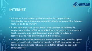 INTERNET
• A Internet é um sistema global de redes de computadores
interligadas que utilizam um conjunto próprio de protocolos (Internet
Protocol Suite ou TCP/IP)
• É uma rede de várias outras redes, que consiste de milhões de
empresas privadas, públicas, acadêmicas e de governo, com alcance
local e global e que está ligada por uma ampla variedade de
tecnologias de rede eletrônica, sem fio e ópticas
• As origens da internet remontam a uma pesquisa encomendada pelo
governo dos Estados Unidos na década de 1960 para construir uma
forma de comunicação robusta e sem falhas através de redes de
computadores.
 